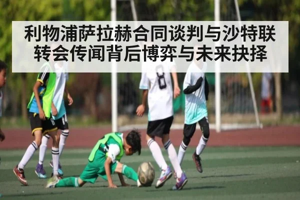 利物浦萨拉赫合同谈判与沙特联转会传闻背后博弈与未来抉择（kaiyun）